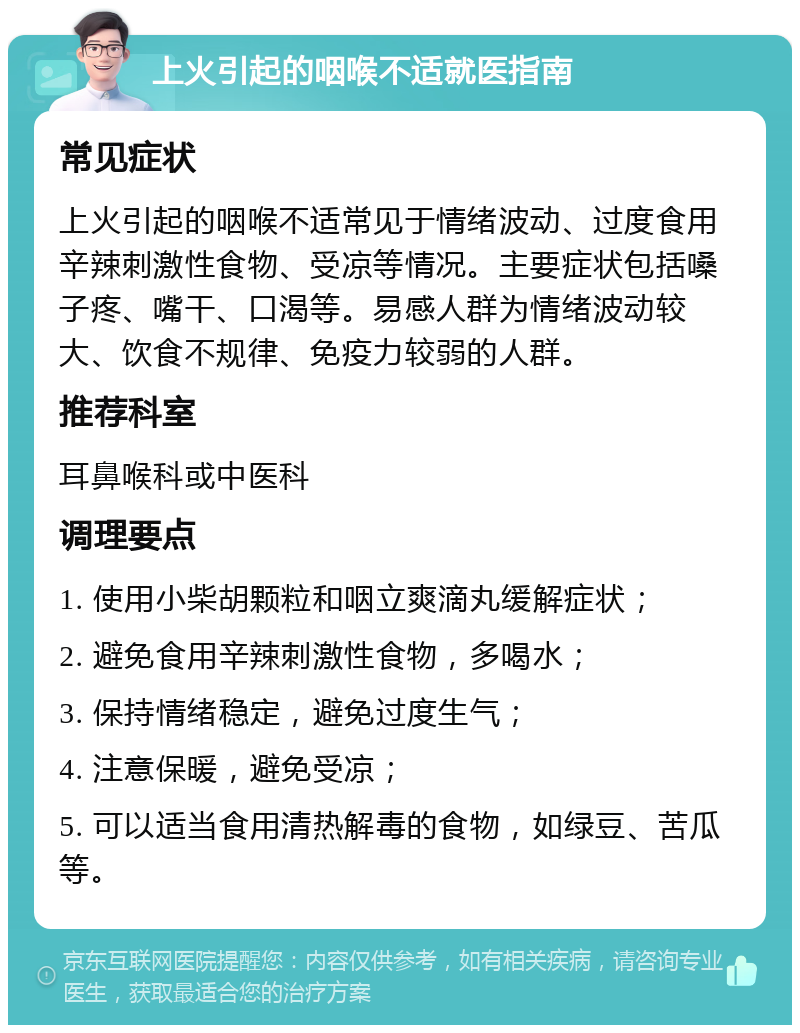 上火引起的咽喉不适就医指南 常见症状 上火引起的咽喉不适常见于情绪波动、过度食用辛辣刺激性食物、受凉等情况。主要症状包括嗓子疼、嘴干、口渴等。易感人群为情绪波动较大、饮食不规律、免疫力较弱的人群。 推荐科室 耳鼻喉科或中医科 调理要点 1. 使用小柴胡颗粒和咽立爽滴丸缓解症状； 2. 避免食用辛辣刺激性食物，多喝水； 3. 保持情绪稳定，避免过度生气； 4. 注意保暖，避免受凉； 5. 可以适当食用清热解毒的食物，如绿豆、苦瓜等。