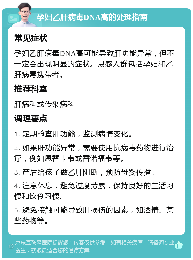 孕妇乙肝病毒DNA高的处理指南 常见症状 孕妇乙肝病毒DNA高可能导致肝功能异常，但不一定会出现明显的症状。易感人群包括孕妇和乙肝病毒携带者。 推荐科室 肝病科或传染病科 调理要点 1. 定期检查肝功能，监测病情变化。 2. 如果肝功能异常，需要使用抗病毒药物进行治疗，例如恩替卡韦或替诺福韦等。 3. 产后给孩子做乙肝阻断，预防母婴传播。 4. 注意休息，避免过度劳累，保持良好的生活习惯和饮食习惯。 5. 避免接触可能导致肝损伤的因素，如酒精、某些药物等。