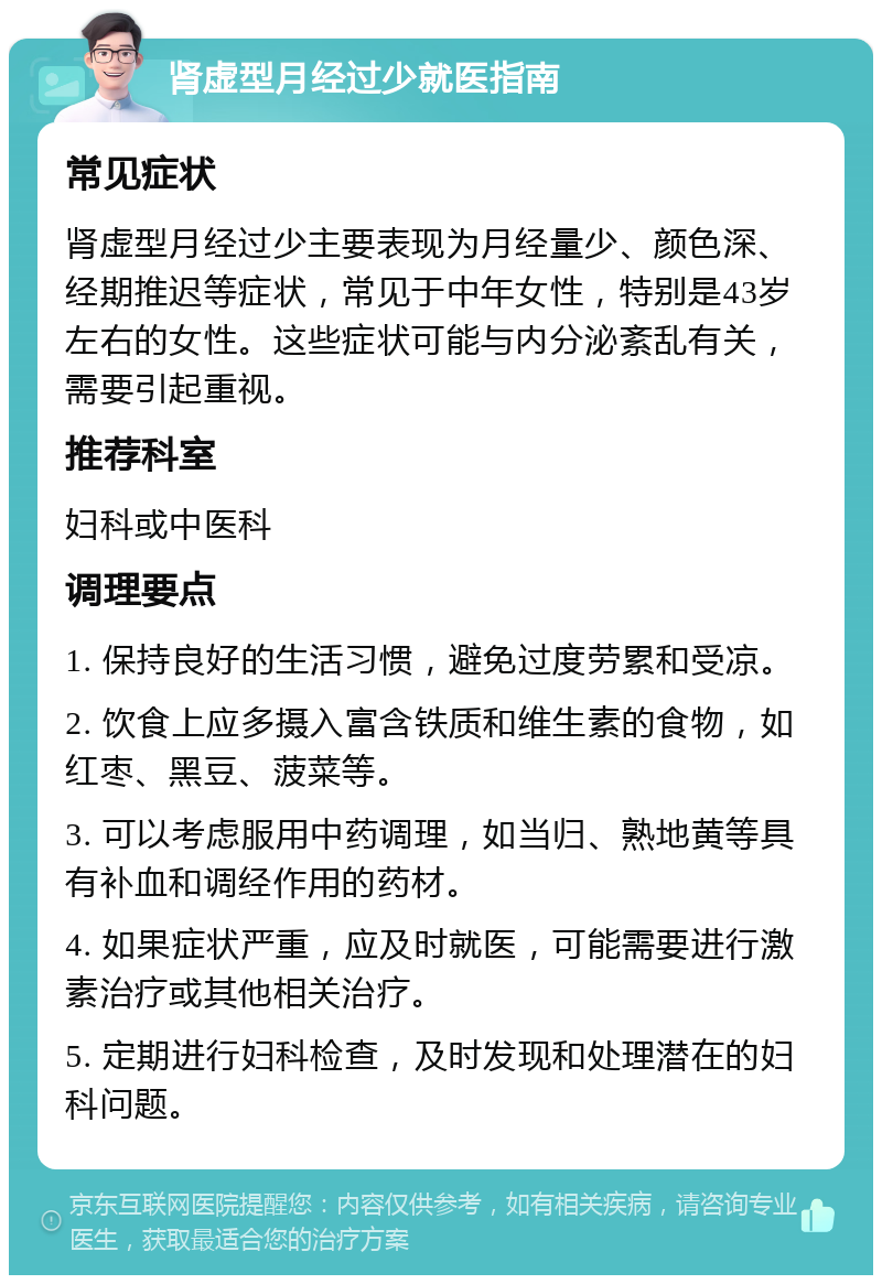 肾虚型月经过少就医指南 常见症状 肾虚型月经过少主要表现为月经量少、颜色深、经期推迟等症状，常见于中年女性，特别是43岁左右的女性。这些症状可能与内分泌紊乱有关，需要引起重视。 推荐科室 妇科或中医科 调理要点 1. 保持良好的生活习惯，避免过度劳累和受凉。 2. 饮食上应多摄入富含铁质和维生素的食物，如红枣、黑豆、菠菜等。 3. 可以考虑服用中药调理，如当归、熟地黄等具有补血和调经作用的药材。 4. 如果症状严重，应及时就医，可能需要进行激素治疗或其他相关治疗。 5. 定期进行妇科检查，及时发现和处理潜在的妇科问题。