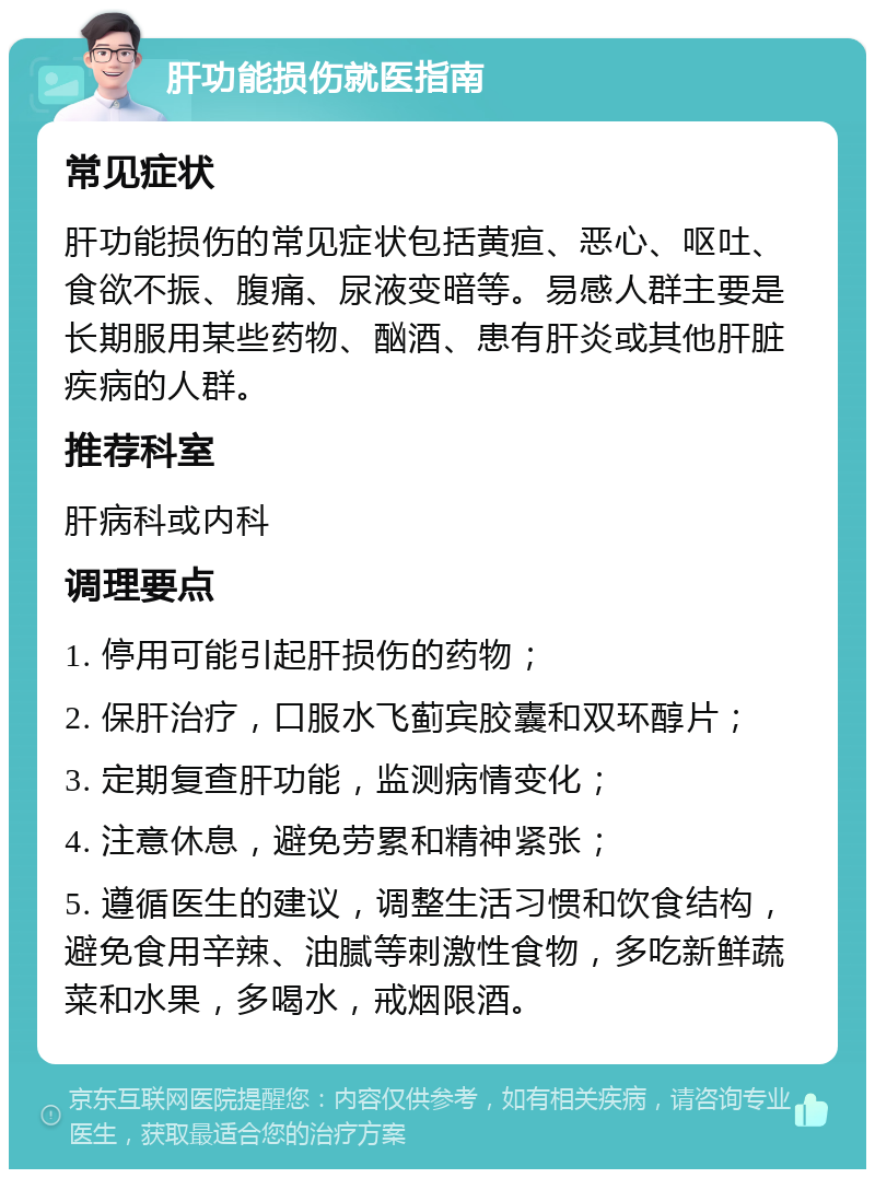 肝功能损伤就医指南 常见症状 肝功能损伤的常见症状包括黄疸、恶心、呕吐、食欲不振、腹痛、尿液变暗等。易感人群主要是长期服用某些药物、酗酒、患有肝炎或其他肝脏疾病的人群。 推荐科室 肝病科或内科 调理要点 1. 停用可能引起肝损伤的药物； 2. 保肝治疗，口服水飞蓟宾胶囊和双环醇片； 3. 定期复查肝功能，监测病情变化； 4. 注意休息，避免劳累和精神紧张； 5. 遵循医生的建议，调整生活习惯和饮食结构，避免食用辛辣、油腻等刺激性食物，多吃新鲜蔬菜和水果，多喝水，戒烟限酒。