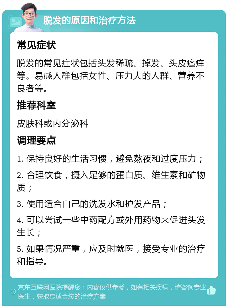 脱发的原因和治疗方法 常见症状 脱发的常见症状包括头发稀疏、掉发、头皮瘙痒等。易感人群包括女性、压力大的人群、营养不良者等。 推荐科室 皮肤科或内分泌科 调理要点 1. 保持良好的生活习惯，避免熬夜和过度压力； 2. 合理饮食，摄入足够的蛋白质、维生素和矿物质； 3. 使用适合自己的洗发水和护发产品； 4. 可以尝试一些中药配方或外用药物来促进头发生长； 5. 如果情况严重，应及时就医，接受专业的治疗和指导。