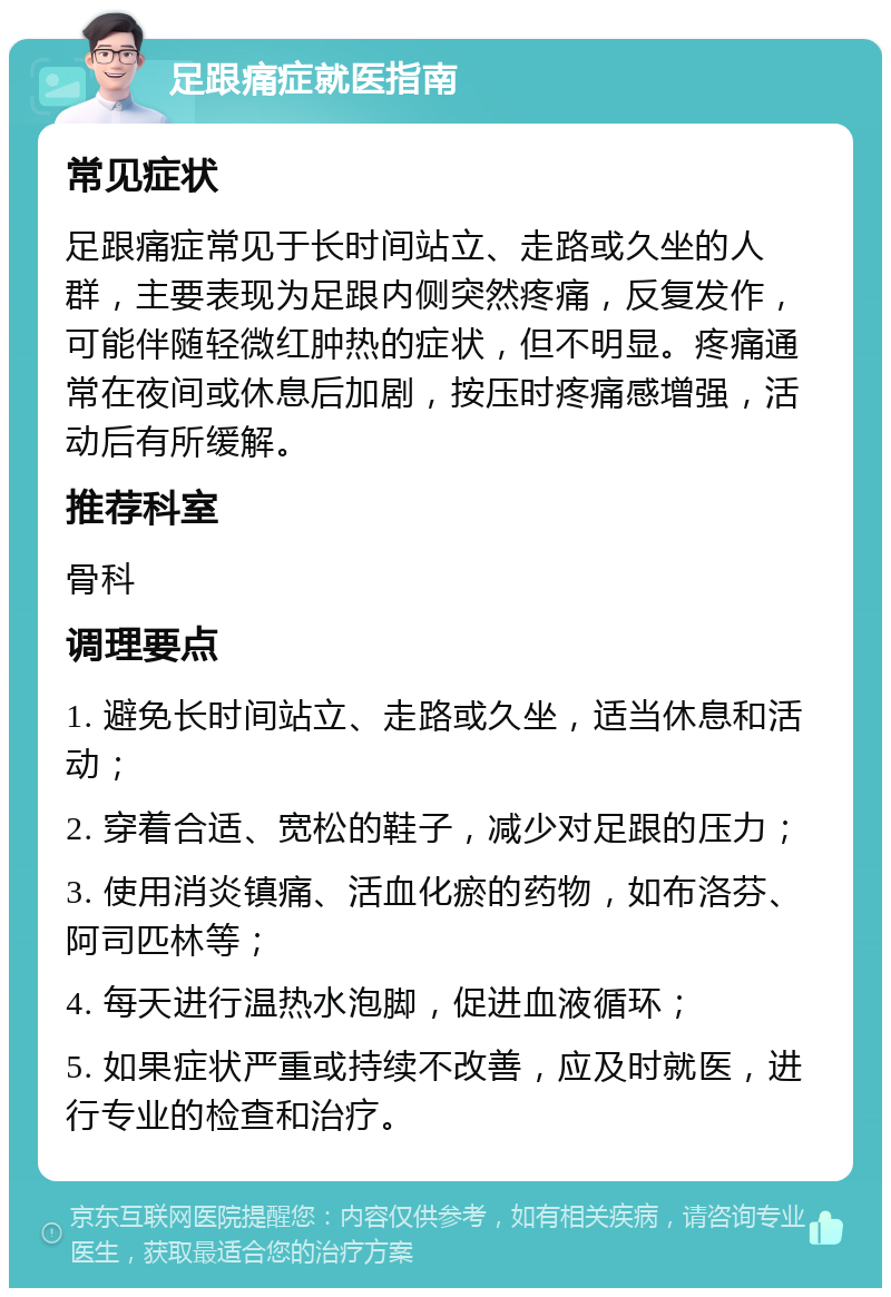 足跟痛症就医指南 常见症状 足跟痛症常见于长时间站立、走路或久坐的人群，主要表现为足跟内侧突然疼痛，反复发作，可能伴随轻微红肿热的症状，但不明显。疼痛通常在夜间或休息后加剧，按压时疼痛感增强，活动后有所缓解。 推荐科室 骨科 调理要点 1. 避免长时间站立、走路或久坐，适当休息和活动； 2. 穿着合适、宽松的鞋子，减少对足跟的压力； 3. 使用消炎镇痛、活血化瘀的药物，如布洛芬、阿司匹林等； 4. 每天进行温热水泡脚，促进血液循环； 5. 如果症状严重或持续不改善，应及时就医，进行专业的检查和治疗。