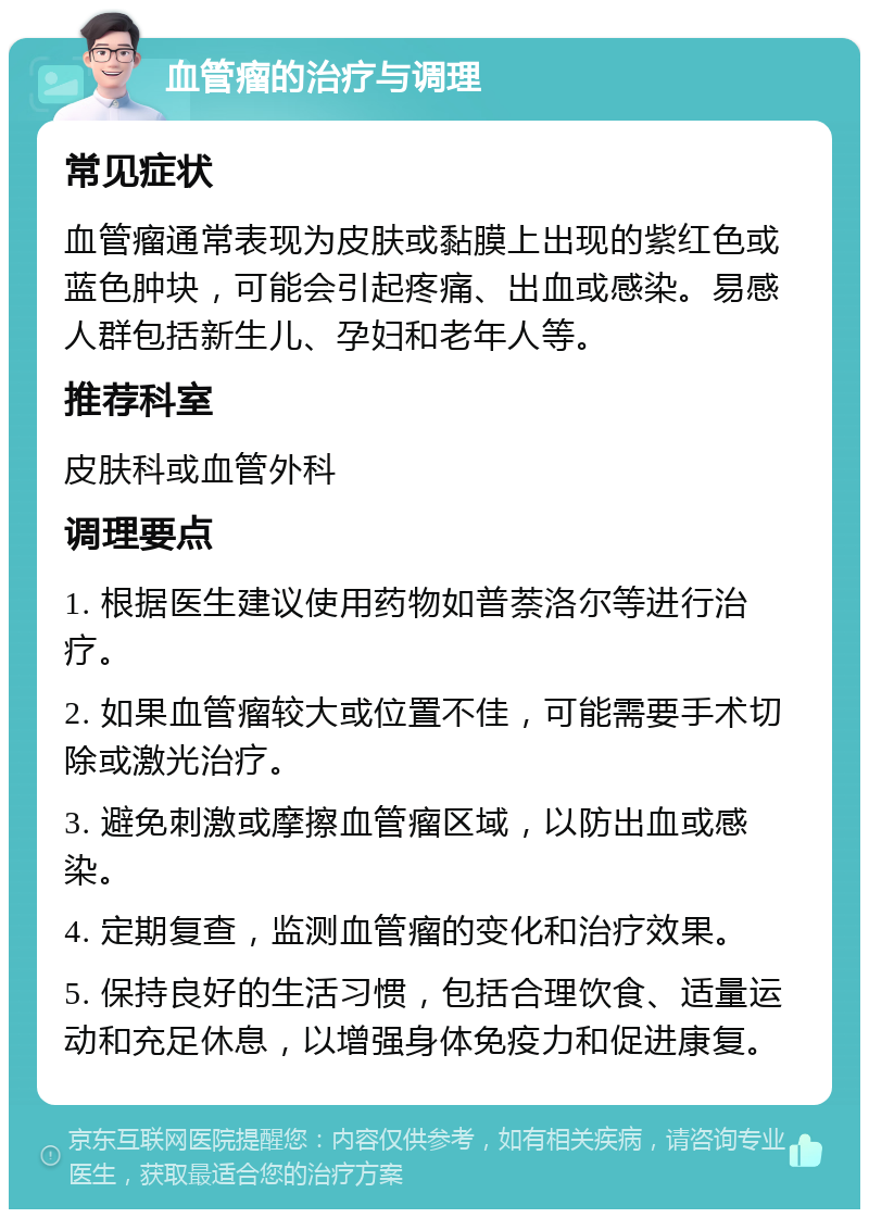 血管瘤的治疗与调理 常见症状 血管瘤通常表现为皮肤或黏膜上出现的紫红色或蓝色肿块，可能会引起疼痛、出血或感染。易感人群包括新生儿、孕妇和老年人等。 推荐科室 皮肤科或血管外科 调理要点 1. 根据医生建议使用药物如普萘洛尔等进行治疗。 2. 如果血管瘤较大或位置不佳，可能需要手术切除或激光治疗。 3. 避免刺激或摩擦血管瘤区域，以防出血或感染。 4. 定期复查，监测血管瘤的变化和治疗效果。 5. 保持良好的生活习惯，包括合理饮食、适量运动和充足休息，以增强身体免疫力和促进康复。