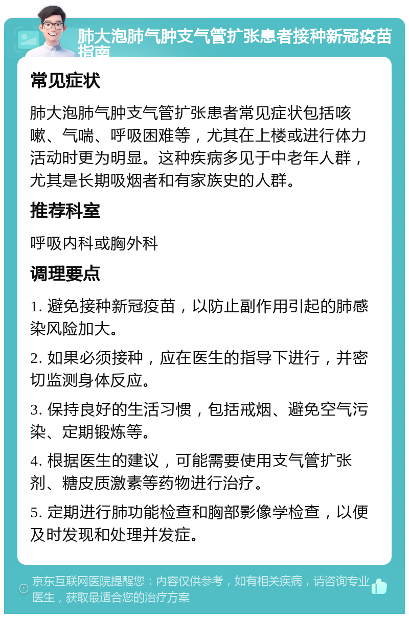 肺大泡肺气肿支气管扩张患者接种新冠疫苗指南 常见症状 肺大泡肺气肿支气管扩张患者常见症状包括咳嗽、气喘、呼吸困难等，尤其在上楼或进行体力活动时更为明显。这种疾病多见于中老年人群，尤其是长期吸烟者和有家族史的人群。 推荐科室 呼吸内科或胸外科 调理要点 1. 避免接种新冠疫苗，以防止副作用引起的肺感染风险加大。 2. 如果必须接种，应在医生的指导下进行，并密切监测身体反应。 3. 保持良好的生活习惯，包括戒烟、避免空气污染、定期锻炼等。 4. 根据医生的建议，可能需要使用支气管扩张剂、糖皮质激素等药物进行治疗。 5. 定期进行肺功能检查和胸部影像学检查，以便及时发现和处理并发症。