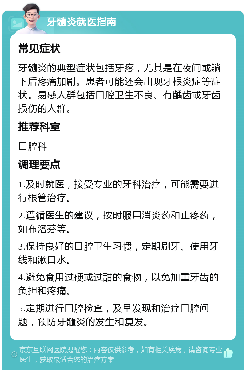 牙髓炎就医指南 常见症状 牙髓炎的典型症状包括牙疼，尤其是在夜间或躺下后疼痛加剧。患者可能还会出现牙根炎症等症状。易感人群包括口腔卫生不良、有龋齿或牙齿损伤的人群。 推荐科室 口腔科 调理要点 1.及时就医，接受专业的牙科治疗，可能需要进行根管治疗。 2.遵循医生的建议，按时服用消炎药和止疼药，如布洛芬等。 3.保持良好的口腔卫生习惯，定期刷牙、使用牙线和漱口水。 4.避免食用过硬或过甜的食物，以免加重牙齿的负担和疼痛。 5.定期进行口腔检查，及早发现和治疗口腔问题，预防牙髓炎的发生和复发。