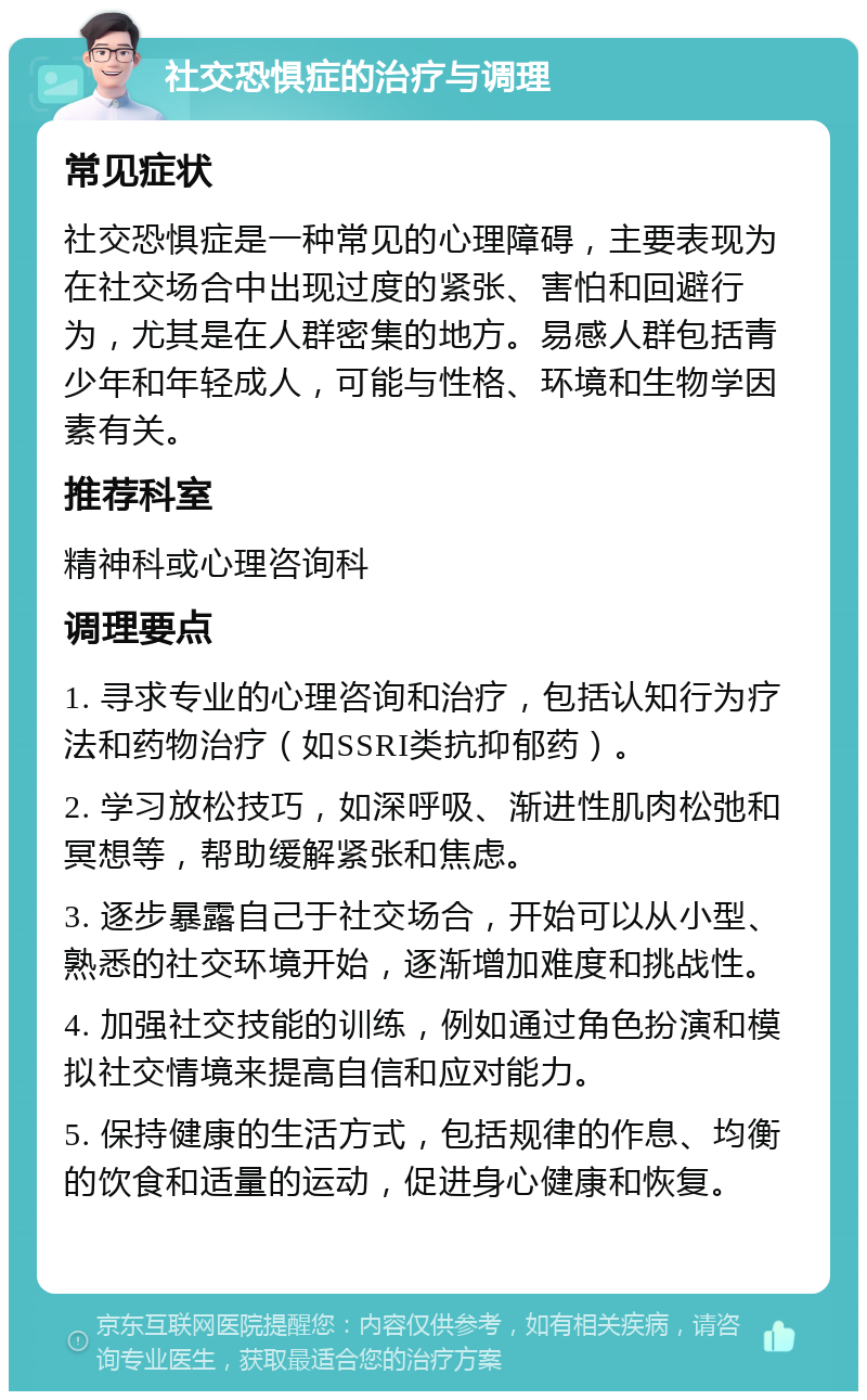 社交恐惧症的治疗与调理 常见症状 社交恐惧症是一种常见的心理障碍，主要表现为在社交场合中出现过度的紧张、害怕和回避行为，尤其是在人群密集的地方。易感人群包括青少年和年轻成人，可能与性格、环境和生物学因素有关。 推荐科室 精神科或心理咨询科 调理要点 1. 寻求专业的心理咨询和治疗，包括认知行为疗法和药物治疗（如SSRI类抗抑郁药）。 2. 学习放松技巧，如深呼吸、渐进性肌肉松弛和冥想等，帮助缓解紧张和焦虑。 3. 逐步暴露自己于社交场合，开始可以从小型、熟悉的社交环境开始，逐渐增加难度和挑战性。 4. 加强社交技能的训练，例如通过角色扮演和模拟社交情境来提高自信和应对能力。 5. 保持健康的生活方式，包括规律的作息、均衡的饮食和适量的运动，促进身心健康和恢复。