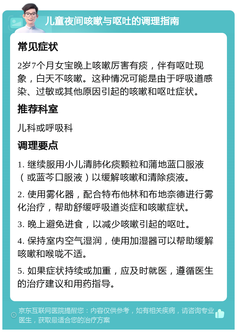 儿童夜间咳嗽与呕吐的调理指南 常见症状 2岁7个月女宝晚上咳嗽厉害有痰，伴有呕吐现象，白天不咳嗽。这种情况可能是由于呼吸道感染、过敏或其他原因引起的咳嗽和呕吐症状。 推荐科室 儿科或呼吸科 调理要点 1. 继续服用小儿清肺化痰颗粒和蒲地蓝口服液（或蓝芩口服液）以缓解咳嗽和清除痰液。 2. 使用雾化器，配合特布他林和布地奈德进行雾化治疗，帮助舒缓呼吸道炎症和咳嗽症状。 3. 晚上避免进食，以减少咳嗽引起的呕吐。 4. 保持室内空气湿润，使用加湿器可以帮助缓解咳嗽和喉咙不适。 5. 如果症状持续或加重，应及时就医，遵循医生的治疗建议和用药指导。