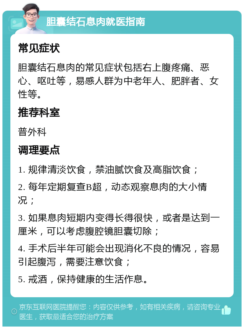 胆囊结石息肉就医指南 常见症状 胆囊结石息肉的常见症状包括右上腹疼痛、恶心、呕吐等，易感人群为中老年人、肥胖者、女性等。 推荐科室 普外科 调理要点 1. 规律清淡饮食，禁油腻饮食及高脂饮食； 2. 每年定期复查B超，动态观察息肉的大小情况； 3. 如果息肉短期内变得长得很快，或者是达到一厘米，可以考虑腹腔镜胆囊切除； 4. 手术后半年可能会出现消化不良的情况，容易引起腹泻，需要注意饮食； 5. 戒酒，保持健康的生活作息。