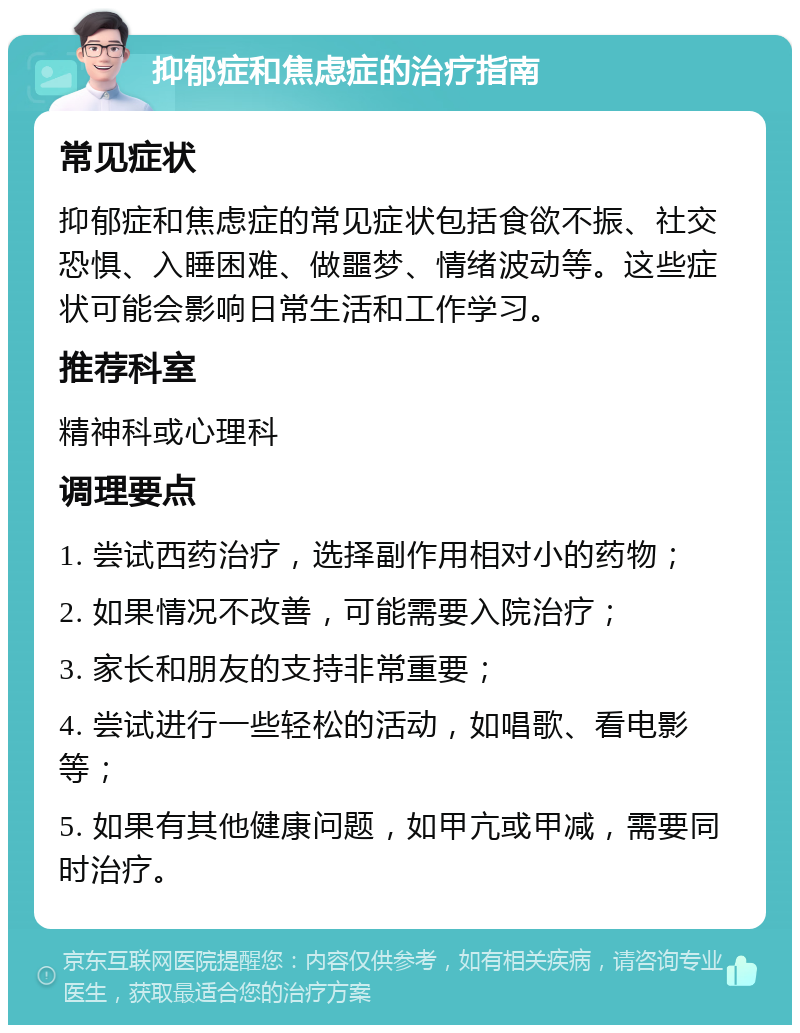 抑郁症和焦虑症的治疗指南 常见症状 抑郁症和焦虑症的常见症状包括食欲不振、社交恐惧、入睡困难、做噩梦、情绪波动等。这些症状可能会影响日常生活和工作学习。 推荐科室 精神科或心理科 调理要点 1. 尝试西药治疗，选择副作用相对小的药物； 2. 如果情况不改善，可能需要入院治疗； 3. 家长和朋友的支持非常重要； 4. 尝试进行一些轻松的活动，如唱歌、看电影等； 5. 如果有其他健康问题，如甲亢或甲减，需要同时治疗。