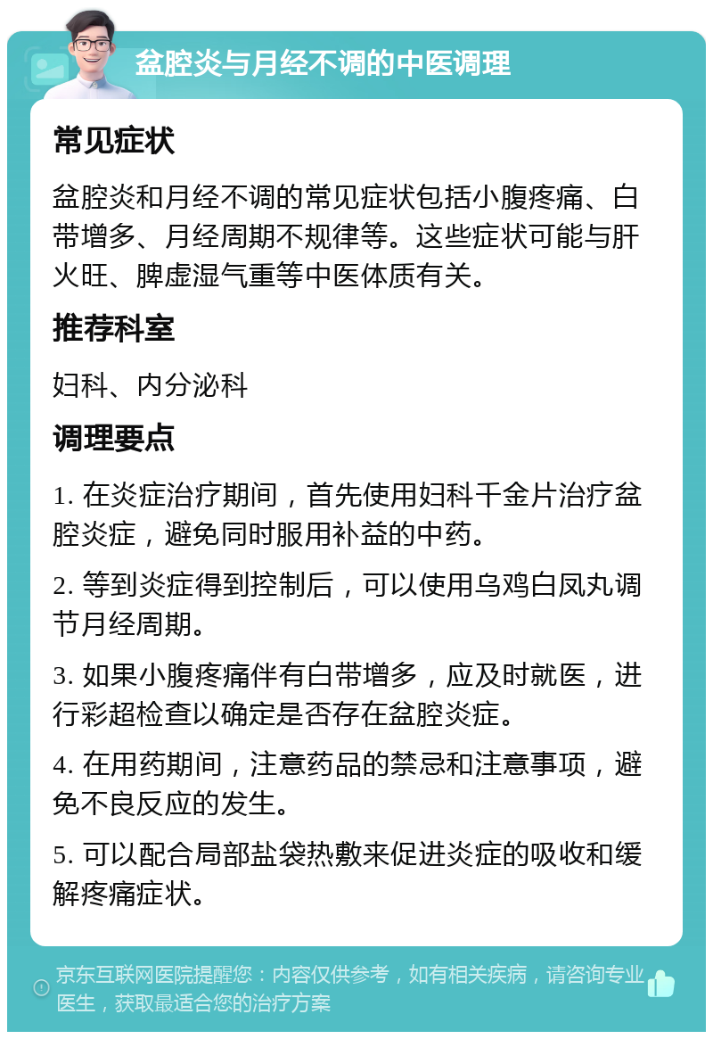 盆腔炎与月经不调的中医调理 常见症状 盆腔炎和月经不调的常见症状包括小腹疼痛、白带增多、月经周期不规律等。这些症状可能与肝火旺、脾虚湿气重等中医体质有关。 推荐科室 妇科、内分泌科 调理要点 1. 在炎症治疗期间，首先使用妇科千金片治疗盆腔炎症，避免同时服用补益的中药。 2. 等到炎症得到控制后，可以使用乌鸡白凤丸调节月经周期。 3. 如果小腹疼痛伴有白带增多，应及时就医，进行彩超检查以确定是否存在盆腔炎症。 4. 在用药期间，注意药品的禁忌和注意事项，避免不良反应的发生。 5. 可以配合局部盐袋热敷来促进炎症的吸收和缓解疼痛症状。