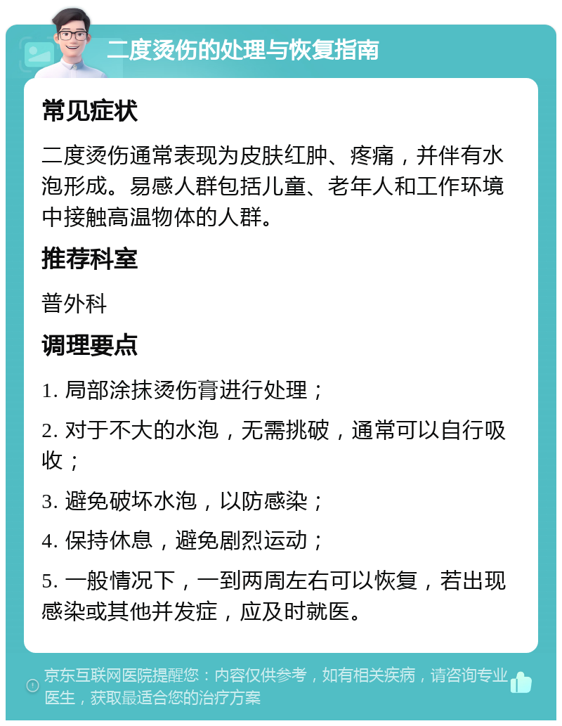 二度烫伤的处理与恢复指南 常见症状 二度烫伤通常表现为皮肤红肿、疼痛，并伴有水泡形成。易感人群包括儿童、老年人和工作环境中接触高温物体的人群。 推荐科室 普外科 调理要点 1. 局部涂抹烫伤膏进行处理； 2. 对于不大的水泡，无需挑破，通常可以自行吸收； 3. 避免破坏水泡，以防感染； 4. 保持休息，避免剧烈运动； 5. 一般情况下，一到两周左右可以恢复，若出现感染或其他并发症，应及时就医。