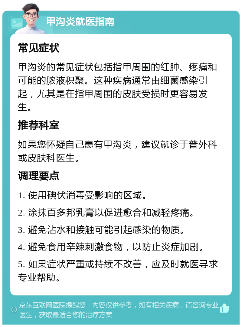 甲沟炎就医指南 常见症状 甲沟炎的常见症状包括指甲周围的红肿、疼痛和可能的脓液积聚。这种疾病通常由细菌感染引起，尤其是在指甲周围的皮肤受损时更容易发生。 推荐科室 如果您怀疑自己患有甲沟炎，建议就诊于普外科或皮肤科医生。 调理要点 1. 使用碘伏消毒受影响的区域。 2. 涂抹百多邦乳膏以促进愈合和减轻疼痛。 3. 避免沾水和接触可能引起感染的物质。 4. 避免食用辛辣刺激食物，以防止炎症加剧。 5. 如果症状严重或持续不改善，应及时就医寻求专业帮助。