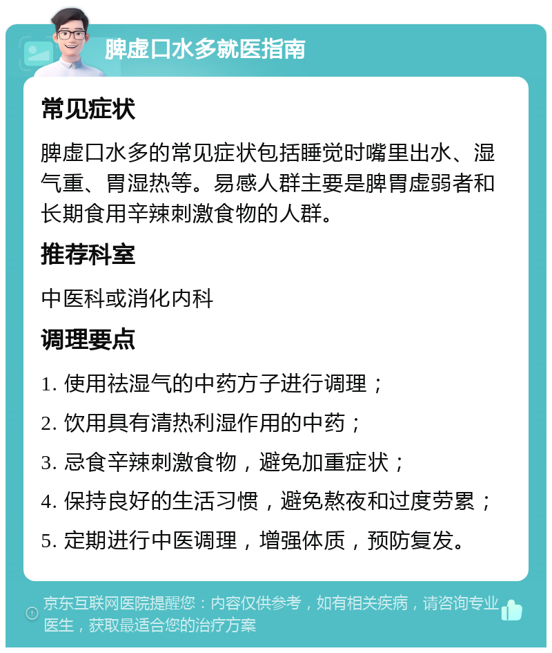 脾虚口水多就医指南 常见症状 脾虚口水多的常见症状包括睡觉时嘴里出水、湿气重、胃湿热等。易感人群主要是脾胃虚弱者和长期食用辛辣刺激食物的人群。 推荐科室 中医科或消化内科 调理要点 1. 使用祛湿气的中药方子进行调理； 2. 饮用具有清热利湿作用的中药； 3. 忌食辛辣刺激食物，避免加重症状； 4. 保持良好的生活习惯，避免熬夜和过度劳累； 5. 定期进行中医调理，增强体质，预防复发。