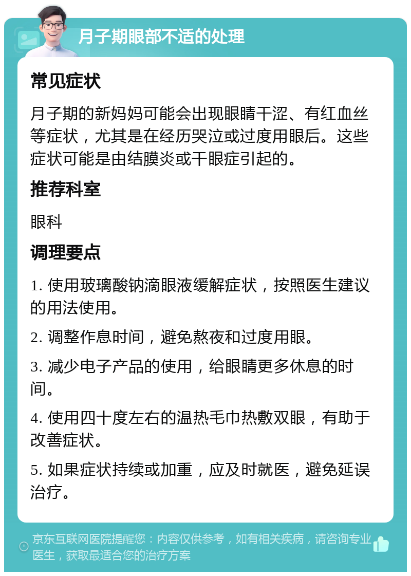 月子期眼部不适的处理 常见症状 月子期的新妈妈可能会出现眼睛干涩、有红血丝等症状，尤其是在经历哭泣或过度用眼后。这些症状可能是由结膜炎或干眼症引起的。 推荐科室 眼科 调理要点 1. 使用玻璃酸钠滴眼液缓解症状，按照医生建议的用法使用。 2. 调整作息时间，避免熬夜和过度用眼。 3. 减少电子产品的使用，给眼睛更多休息的时间。 4. 使用四十度左右的温热毛巾热敷双眼，有助于改善症状。 5. 如果症状持续或加重，应及时就医，避免延误治疗。