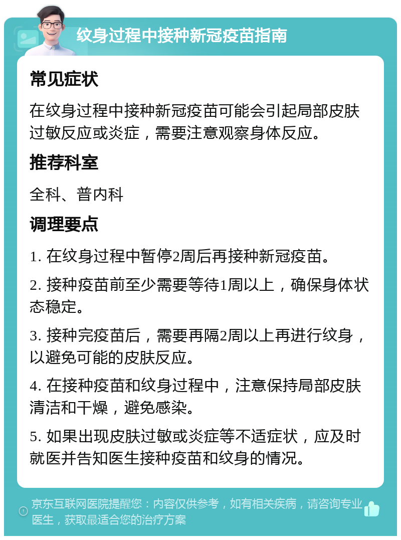 纹身过程中接种新冠疫苗指南 常见症状 在纹身过程中接种新冠疫苗可能会引起局部皮肤过敏反应或炎症，需要注意观察身体反应。 推荐科室 全科、普内科 调理要点 1. 在纹身过程中暂停2周后再接种新冠疫苗。 2. 接种疫苗前至少需要等待1周以上，确保身体状态稳定。 3. 接种完疫苗后，需要再隔2周以上再进行纹身，以避免可能的皮肤反应。 4. 在接种疫苗和纹身过程中，注意保持局部皮肤清洁和干燥，避免感染。 5. 如果出现皮肤过敏或炎症等不适症状，应及时就医并告知医生接种疫苗和纹身的情况。