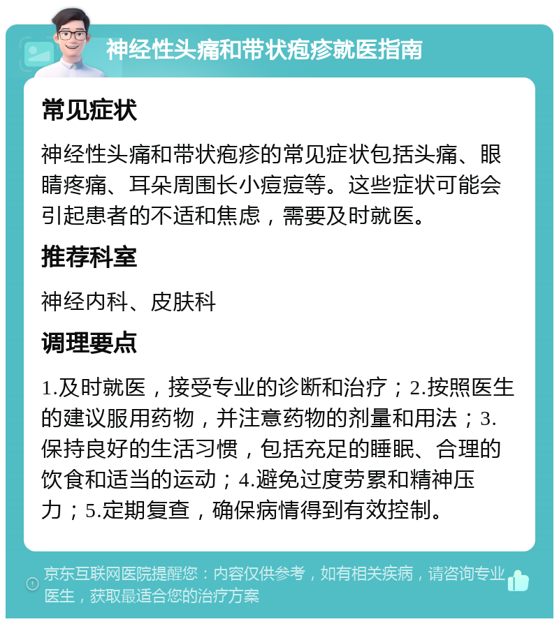 神经性头痛和带状疱疹就医指南 常见症状 神经性头痛和带状疱疹的常见症状包括头痛、眼睛疼痛、耳朵周围长小痘痘等。这些症状可能会引起患者的不适和焦虑，需要及时就医。 推荐科室 神经内科、皮肤科 调理要点 1.及时就医，接受专业的诊断和治疗；2.按照医生的建议服用药物，并注意药物的剂量和用法；3.保持良好的生活习惯，包括充足的睡眠、合理的饮食和适当的运动；4.避免过度劳累和精神压力；5.定期复查，确保病情得到有效控制。