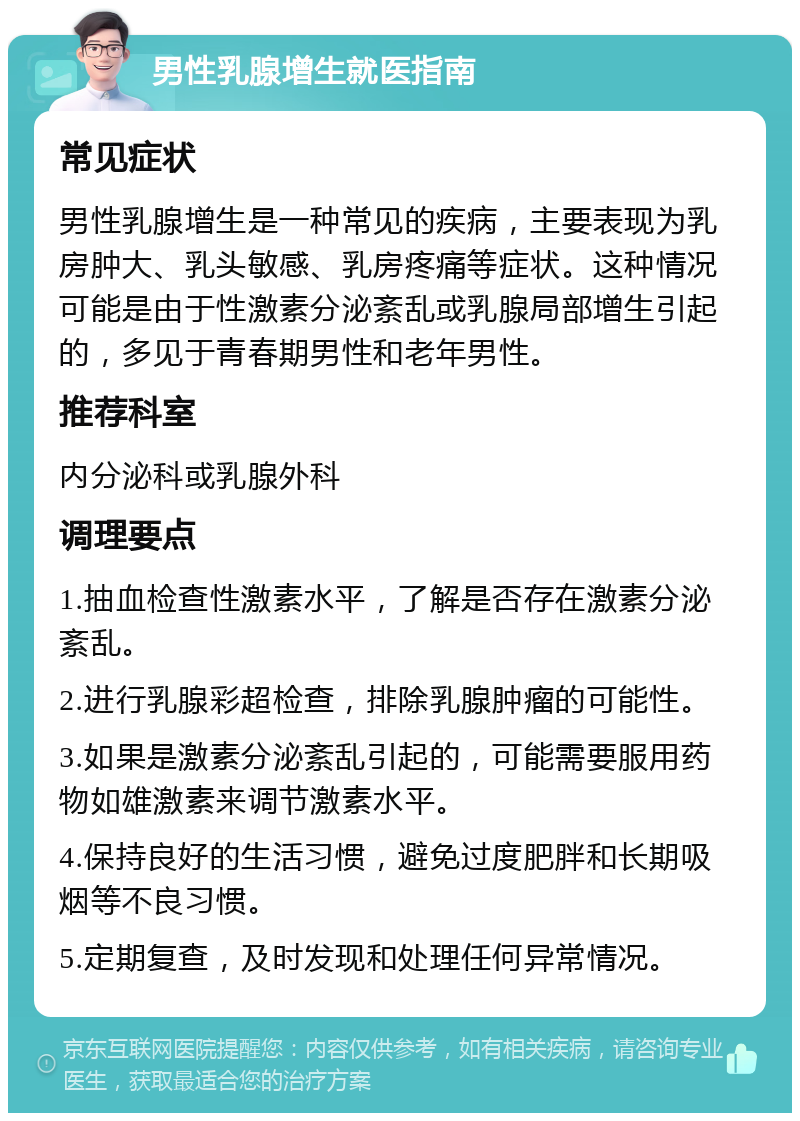 男性乳腺增生就医指南 常见症状 男性乳腺增生是一种常见的疾病，主要表现为乳房肿大、乳头敏感、乳房疼痛等症状。这种情况可能是由于性激素分泌紊乱或乳腺局部增生引起的，多见于青春期男性和老年男性。 推荐科室 内分泌科或乳腺外科 调理要点 1.抽血检查性激素水平，了解是否存在激素分泌紊乱。 2.进行乳腺彩超检查，排除乳腺肿瘤的可能性。 3.如果是激素分泌紊乱引起的，可能需要服用药物如雄激素来调节激素水平。 4.保持良好的生活习惯，避免过度肥胖和长期吸烟等不良习惯。 5.定期复查，及时发现和处理任何异常情况。