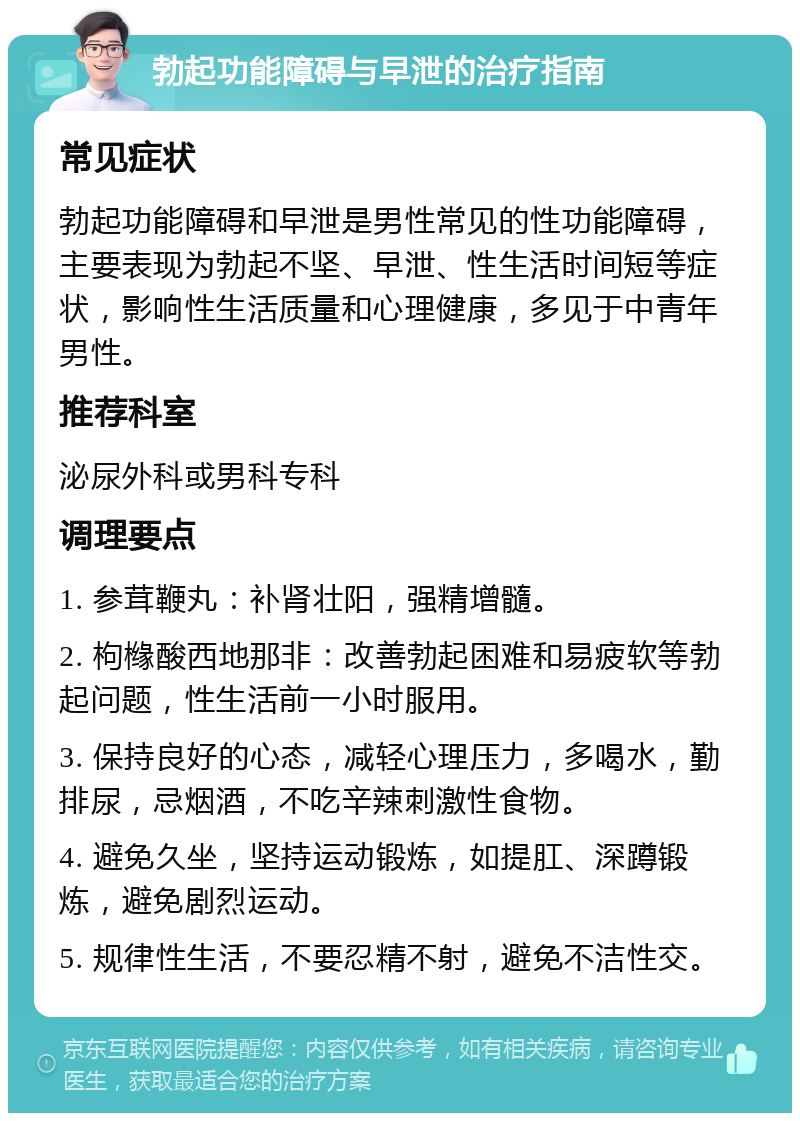 勃起功能障碍与早泄的治疗指南 常见症状 勃起功能障碍和早泄是男性常见的性功能障碍，主要表现为勃起不坚、早泄、性生活时间短等症状，影响性生活质量和心理健康，多见于中青年男性。 推荐科室 泌尿外科或男科专科 调理要点 1. 参茸鞭丸：补肾壮阳，强精增髓。 2. 枸橼酸西地那非：改善勃起困难和易疲软等勃起问题，性生活前一小时服用。 3. 保持良好的心态，减轻心理压力，多喝水，勤排尿，忌烟酒，不吃辛辣刺激性食物。 4. 避免久坐，坚持运动锻炼，如提肛、深蹲锻炼，避免剧烈运动。 5. 规律性生活，不要忍精不射，避免不洁性交。