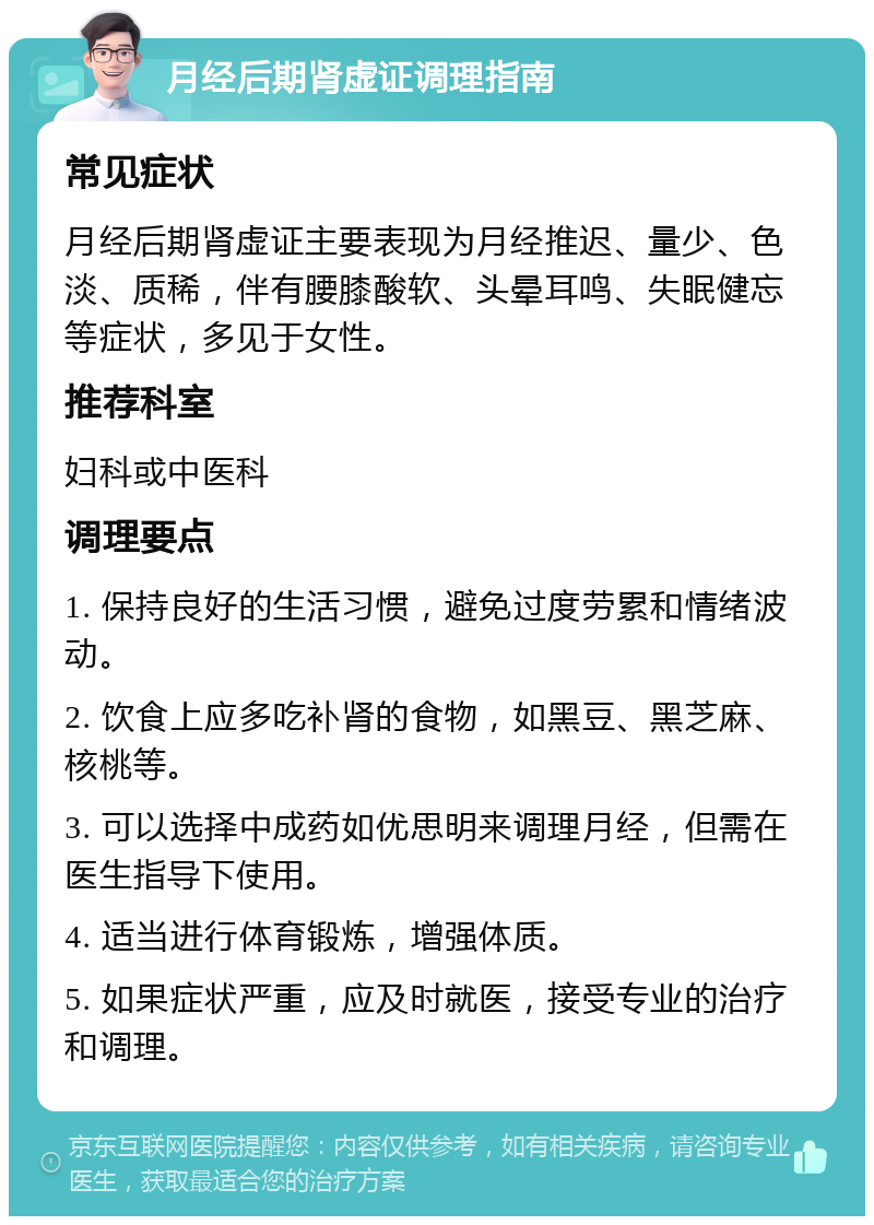 月经后期肾虚证调理指南 常见症状 月经后期肾虚证主要表现为月经推迟、量少、色淡、质稀，伴有腰膝酸软、头晕耳鸣、失眠健忘等症状，多见于女性。 推荐科室 妇科或中医科 调理要点 1. 保持良好的生活习惯，避免过度劳累和情绪波动。 2. 饮食上应多吃补肾的食物，如黑豆、黑芝麻、核桃等。 3. 可以选择中成药如优思明来调理月经，但需在医生指导下使用。 4. 适当进行体育锻炼，增强体质。 5. 如果症状严重，应及时就医，接受专业的治疗和调理。