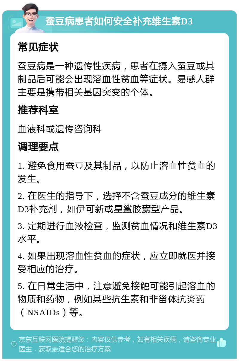 蚕豆病患者如何安全补充维生素D3 常见症状 蚕豆病是一种遗传性疾病，患者在摄入蚕豆或其制品后可能会出现溶血性贫血等症状。易感人群主要是携带相关基因突变的个体。 推荐科室 血液科或遗传咨询科 调理要点 1. 避免食用蚕豆及其制品，以防止溶血性贫血的发生。 2. 在医生的指导下，选择不含蚕豆成分的维生素D3补充剂，如伊可新或星鲨胶囊型产品。 3. 定期进行血液检查，监测贫血情况和维生素D3水平。 4. 如果出现溶血性贫血的症状，应立即就医并接受相应的治疗。 5. 在日常生活中，注意避免接触可能引起溶血的物质和药物，例如某些抗生素和非甾体抗炎药（NSAIDs）等。