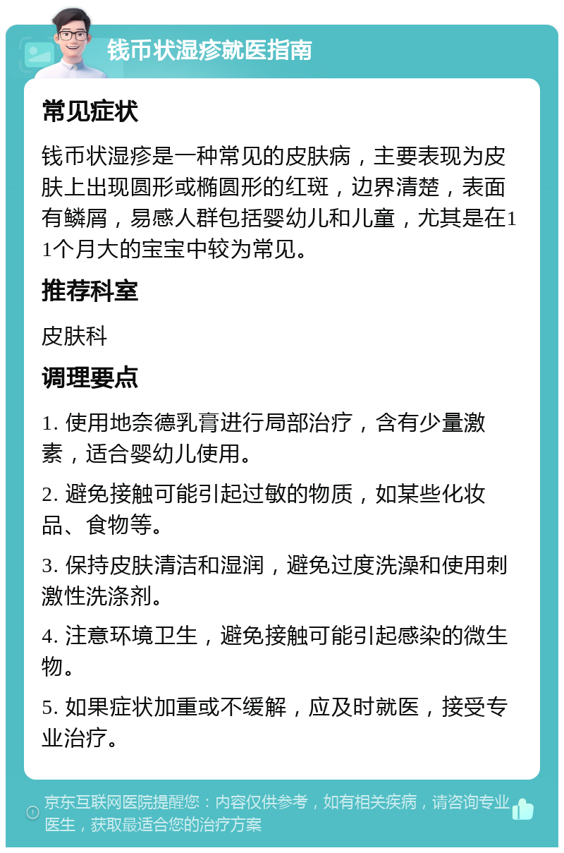 钱币状湿疹就医指南 常见症状 钱币状湿疹是一种常见的皮肤病，主要表现为皮肤上出现圆形或椭圆形的红斑，边界清楚，表面有鳞屑，易感人群包括婴幼儿和儿童，尤其是在11个月大的宝宝中较为常见。 推荐科室 皮肤科 调理要点 1. 使用地奈德乳膏进行局部治疗，含有少量激素，适合婴幼儿使用。 2. 避免接触可能引起过敏的物质，如某些化妆品、食物等。 3. 保持皮肤清洁和湿润，避免过度洗澡和使用刺激性洗涤剂。 4. 注意环境卫生，避免接触可能引起感染的微生物。 5. 如果症状加重或不缓解，应及时就医，接受专业治疗。