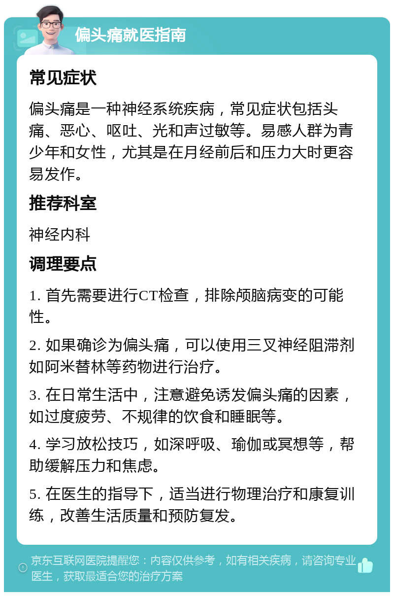 偏头痛就医指南 常见症状 偏头痛是一种神经系统疾病，常见症状包括头痛、恶心、呕吐、光和声过敏等。易感人群为青少年和女性，尤其是在月经前后和压力大时更容易发作。 推荐科室 神经内科 调理要点 1. 首先需要进行CT检查，排除颅脑病变的可能性。 2. 如果确诊为偏头痛，可以使用三叉神经阻滞剂如阿米替林等药物进行治疗。 3. 在日常生活中，注意避免诱发偏头痛的因素，如过度疲劳、不规律的饮食和睡眠等。 4. 学习放松技巧，如深呼吸、瑜伽或冥想等，帮助缓解压力和焦虑。 5. 在医生的指导下，适当进行物理治疗和康复训练，改善生活质量和预防复发。