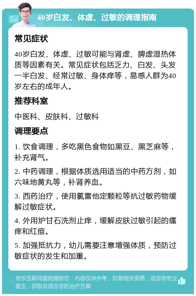 40岁白发、体虚、过敏的调理指南 常见症状 40岁白发、体虚、过敏可能与肾虚、脾虚湿热体质等因素有关。常见症状包括乏力、白发、头发一半白发、经常过敏、身体痒等，易感人群为40岁左右的成年人。 推荐科室 中医科、皮肤科、过敏科 调理要点 1. 饮食调理，多吃黑色食物如黑豆、黑芝麻等，补充肾气。 2. 中药调理，根据体质选用适当的中药方剂，如六味地黄丸等，补肾养血。 3. 西药治疗，使用氯雷他定颗粒等抗过敏药物缓解过敏症状。 4. 外用炉甘石洗剂止痒，缓解皮肤过敏引起的瘙痒和红痘。 5. 加强抵抗力，幼儿需要注意增强体质，预防过敏症状的发生和加重。