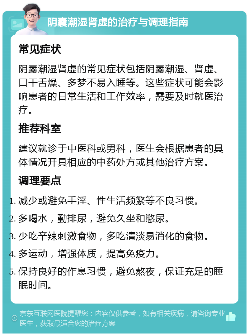 阴囊潮湿肾虚的治疗与调理指南 常见症状 阴囊潮湿肾虚的常见症状包括阴囊潮湿、肾虚、口干舌燥、多梦不易入睡等。这些症状可能会影响患者的日常生活和工作效率，需要及时就医治疗。 推荐科室 建议就诊于中医科或男科，医生会根据患者的具体情况开具相应的中药处方或其他治疗方案。 调理要点 减少或避免手淫、性生活频繁等不良习惯。 多喝水，勤排尿，避免久坐和憋尿。 少吃辛辣刺激食物，多吃清淡易消化的食物。 多运动，增强体质，提高免疫力。 保持良好的作息习惯，避免熬夜，保证充足的睡眠时间。