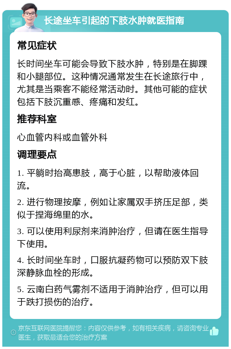 长途坐车引起的下肢水肿就医指南 常见症状 长时间坐车可能会导致下肢水肿，特别是在脚踝和小腿部位。这种情况通常发生在长途旅行中，尤其是当乘客不能经常活动时。其他可能的症状包括下肢沉重感、疼痛和发红。 推荐科室 心血管内科或血管外科 调理要点 1. 平躺时抬高患肢，高于心脏，以帮助液体回流。 2. 进行物理按摩，例如让家属双手挤压足部，类似于捏海绵里的水。 3. 可以使用利尿剂来消肿治疗，但请在医生指导下使用。 4. 长时间坐车时，口服抗凝药物可以预防双下肢深静脉血栓的形成。 5. 云南白药气雾剂不适用于消肿治疗，但可以用于跌打损伤的治疗。