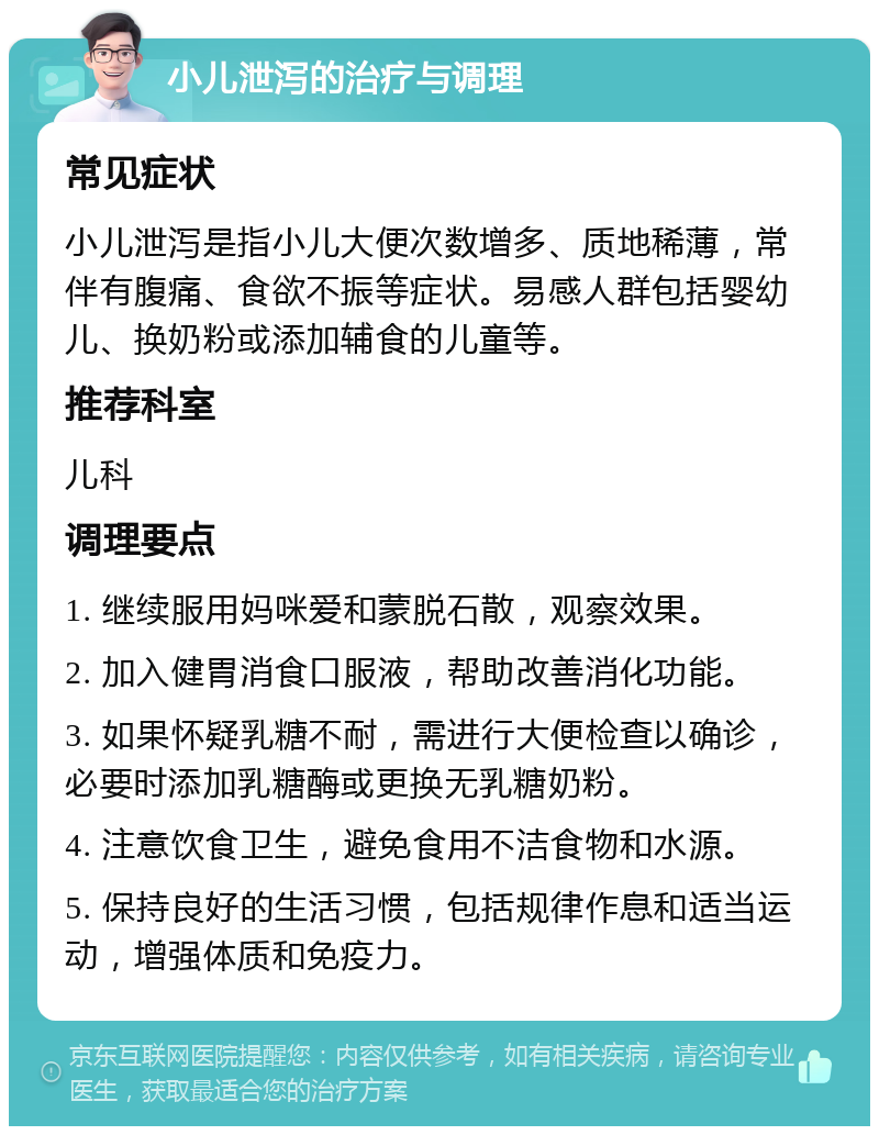 小儿泄泻的治疗与调理 常见症状 小儿泄泻是指小儿大便次数增多、质地稀薄，常伴有腹痛、食欲不振等症状。易感人群包括婴幼儿、换奶粉或添加辅食的儿童等。 推荐科室 儿科 调理要点 1. 继续服用妈咪爱和蒙脱石散，观察效果。 2. 加入健胃消食口服液，帮助改善消化功能。 3. 如果怀疑乳糖不耐，需进行大便检查以确诊，必要时添加乳糖酶或更换无乳糖奶粉。 4. 注意饮食卫生，避免食用不洁食物和水源。 5. 保持良好的生活习惯，包括规律作息和适当运动，增强体质和免疫力。