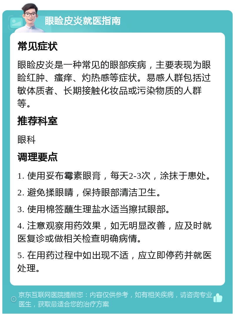 眼睑皮炎就医指南 常见症状 眼睑皮炎是一种常见的眼部疾病，主要表现为眼睑红肿、瘙痒、灼热感等症状。易感人群包括过敏体质者、长期接触化妆品或污染物质的人群等。 推荐科室 眼科 调理要点 1. 使用妥布霉素眼膏，每天2-3次，涂抹于患处。 2. 避免揉眼睛，保持眼部清洁卫生。 3. 使用棉签蘸生理盐水适当擦拭眼部。 4. 注意观察用药效果，如无明显改善，应及时就医复诊或做相关检查明确病情。 5. 在用药过程中如出现不适，应立即停药并就医处理。