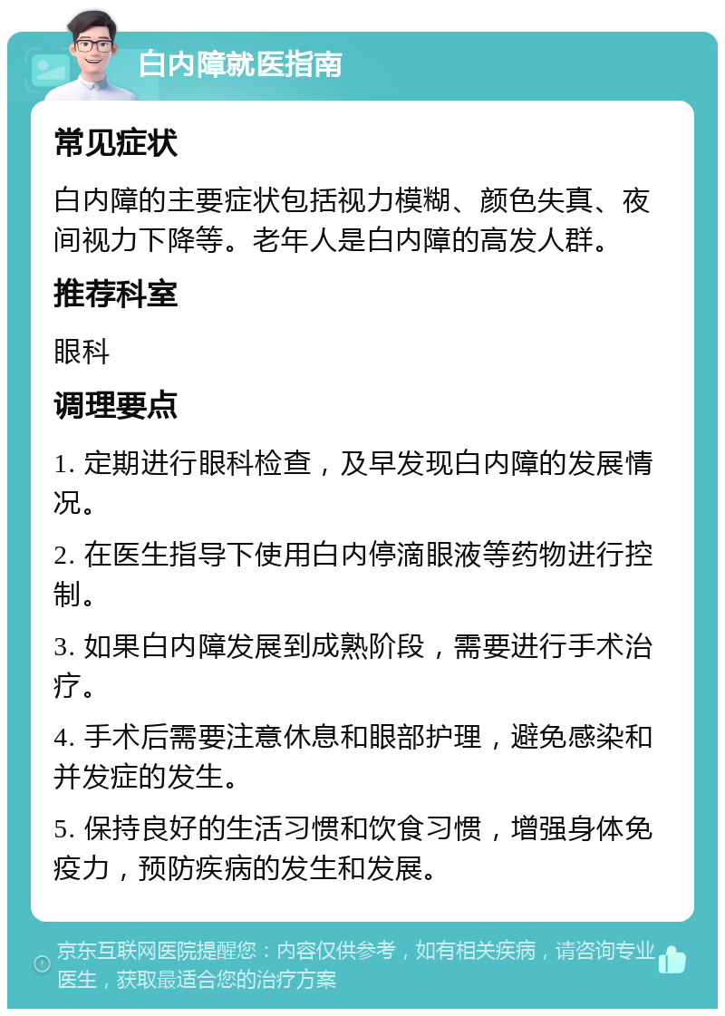 白内障就医指南 常见症状 白内障的主要症状包括视力模糊、颜色失真、夜间视力下降等。老年人是白内障的高发人群。 推荐科室 眼科 调理要点 1. 定期进行眼科检查，及早发现白内障的发展情况。 2. 在医生指导下使用白内停滴眼液等药物进行控制。 3. 如果白内障发展到成熟阶段，需要进行手术治疗。 4. 手术后需要注意休息和眼部护理，避免感染和并发症的发生。 5. 保持良好的生活习惯和饮食习惯，增强身体免疫力，预防疾病的发生和发展。