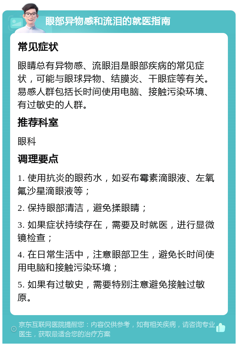 眼部异物感和流泪的就医指南 常见症状 眼睛总有异物感、流眼泪是眼部疾病的常见症状，可能与眼球异物、结膜炎、干眼症等有关。易感人群包括长时间使用电脑、接触污染环境、有过敏史的人群。 推荐科室 眼科 调理要点 1. 使用抗炎的眼药水，如妥布霉素滴眼液、左氧氟沙星滴眼液等； 2. 保持眼部清洁，避免揉眼睛； 3. 如果症状持续存在，需要及时就医，进行显微镜检查； 4. 在日常生活中，注意眼部卫生，避免长时间使用电脑和接触污染环境； 5. 如果有过敏史，需要特别注意避免接触过敏原。