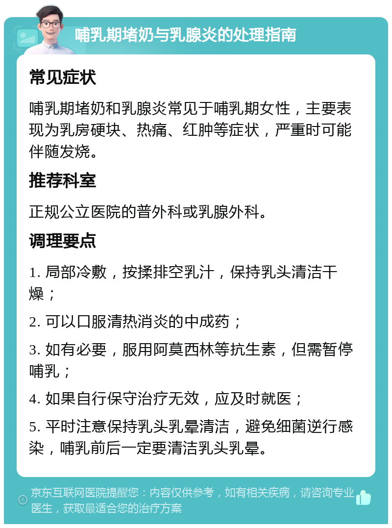 哺乳期堵奶与乳腺炎的处理指南 常见症状 哺乳期堵奶和乳腺炎常见于哺乳期女性，主要表现为乳房硬块、热痛、红肿等症状，严重时可能伴随发烧。 推荐科室 正规公立医院的普外科或乳腺外科。 调理要点 1. 局部冷敷，按揉排空乳汁，保持乳头清洁干燥； 2. 可以口服清热消炎的中成药； 3. 如有必要，服用阿莫西林等抗生素，但需暂停哺乳； 4. 如果自行保守治疗无效，应及时就医； 5. 平时注意保持乳头乳晕清洁，避免细菌逆行感染，哺乳前后一定要清洁乳头乳晕。