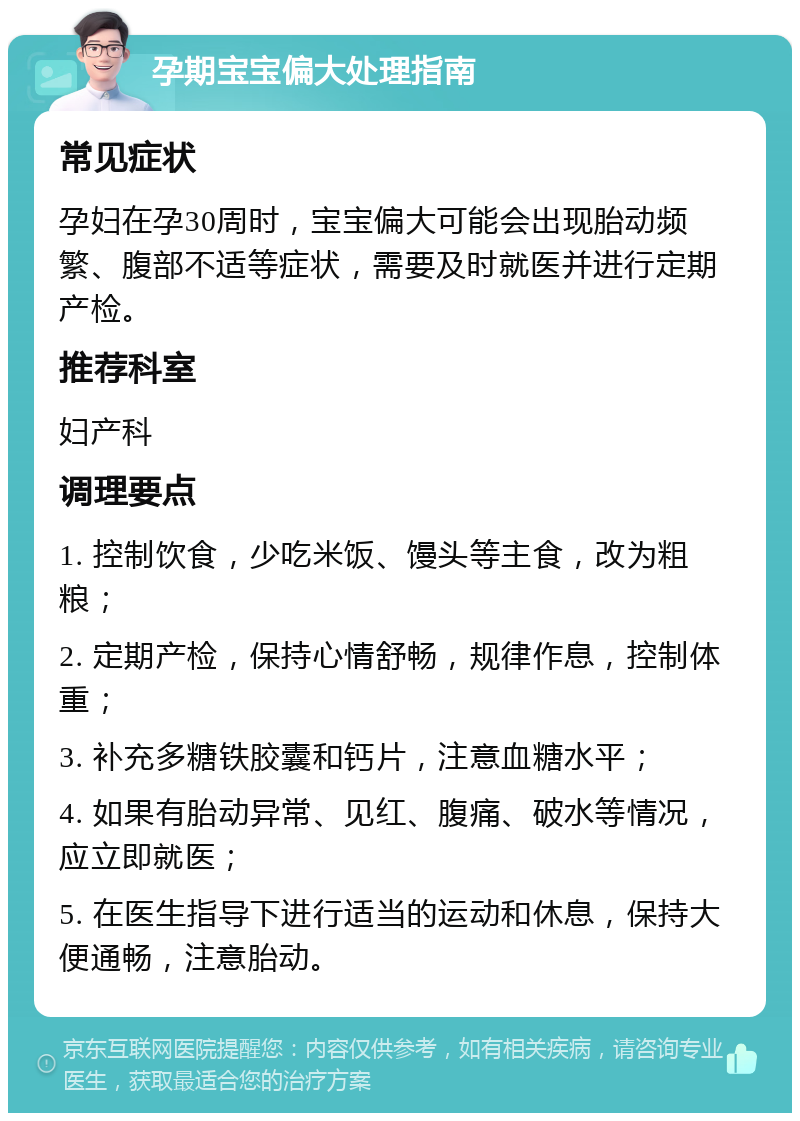 孕期宝宝偏大处理指南 常见症状 孕妇在孕30周时，宝宝偏大可能会出现胎动频繁、腹部不适等症状，需要及时就医并进行定期产检。 推荐科室 妇产科 调理要点 1. 控制饮食，少吃米饭、馒头等主食，改为粗粮； 2. 定期产检，保持心情舒畅，规律作息，控制体重； 3. 补充多糖铁胶囊和钙片，注意血糖水平； 4. 如果有胎动异常、见红、腹痛、破水等情况，应立即就医； 5. 在医生指导下进行适当的运动和休息，保持大便通畅，注意胎动。