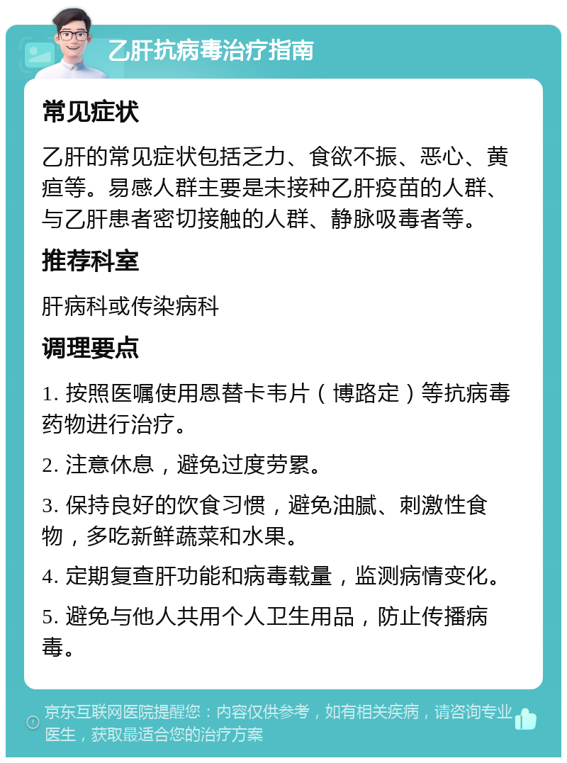 乙肝抗病毒治疗指南 常见症状 乙肝的常见症状包括乏力、食欲不振、恶心、黄疸等。易感人群主要是未接种乙肝疫苗的人群、与乙肝患者密切接触的人群、静脉吸毒者等。 推荐科室 肝病科或传染病科 调理要点 1. 按照医嘱使用恩替卡韦片（博路定）等抗病毒药物进行治疗。 2. 注意休息，避免过度劳累。 3. 保持良好的饮食习惯，避免油腻、刺激性食物，多吃新鲜蔬菜和水果。 4. 定期复查肝功能和病毒载量，监测病情变化。 5. 避免与他人共用个人卫生用品，防止传播病毒。