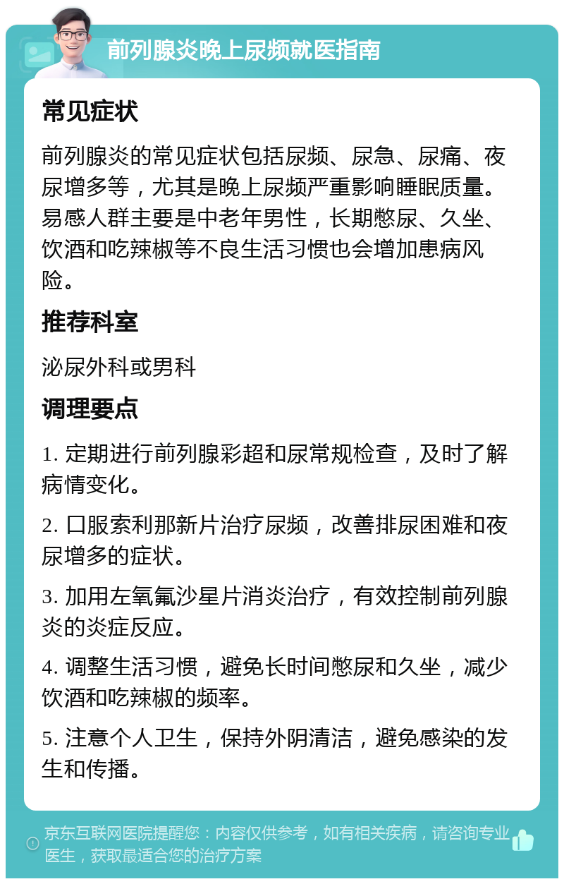 前列腺炎晚上尿频就医指南 常见症状 前列腺炎的常见症状包括尿频、尿急、尿痛、夜尿增多等，尤其是晚上尿频严重影响睡眠质量。易感人群主要是中老年男性，长期憋尿、久坐、饮酒和吃辣椒等不良生活习惯也会增加患病风险。 推荐科室 泌尿外科或男科 调理要点 1. 定期进行前列腺彩超和尿常规检查，及时了解病情变化。 2. 口服索利那新片治疗尿频，改善排尿困难和夜尿增多的症状。 3. 加用左氧氟沙星片消炎治疗，有效控制前列腺炎的炎症反应。 4. 调整生活习惯，避免长时间憋尿和久坐，减少饮酒和吃辣椒的频率。 5. 注意个人卫生，保持外阴清洁，避免感染的发生和传播。