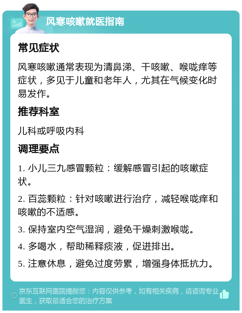 风寒咳嗽就医指南 常见症状 风寒咳嗽通常表现为清鼻涕、干咳嗽、喉咙痒等症状，多见于儿童和老年人，尤其在气候变化时易发作。 推荐科室 儿科或呼吸内科 调理要点 1. 小儿三九感冒颗粒：缓解感冒引起的咳嗽症状。 2. 百蕊颗粒：针对咳嗽进行治疗，减轻喉咙痒和咳嗽的不适感。 3. 保持室内空气湿润，避免干燥刺激喉咙。 4. 多喝水，帮助稀释痰液，促进排出。 5. 注意休息，避免过度劳累，增强身体抵抗力。