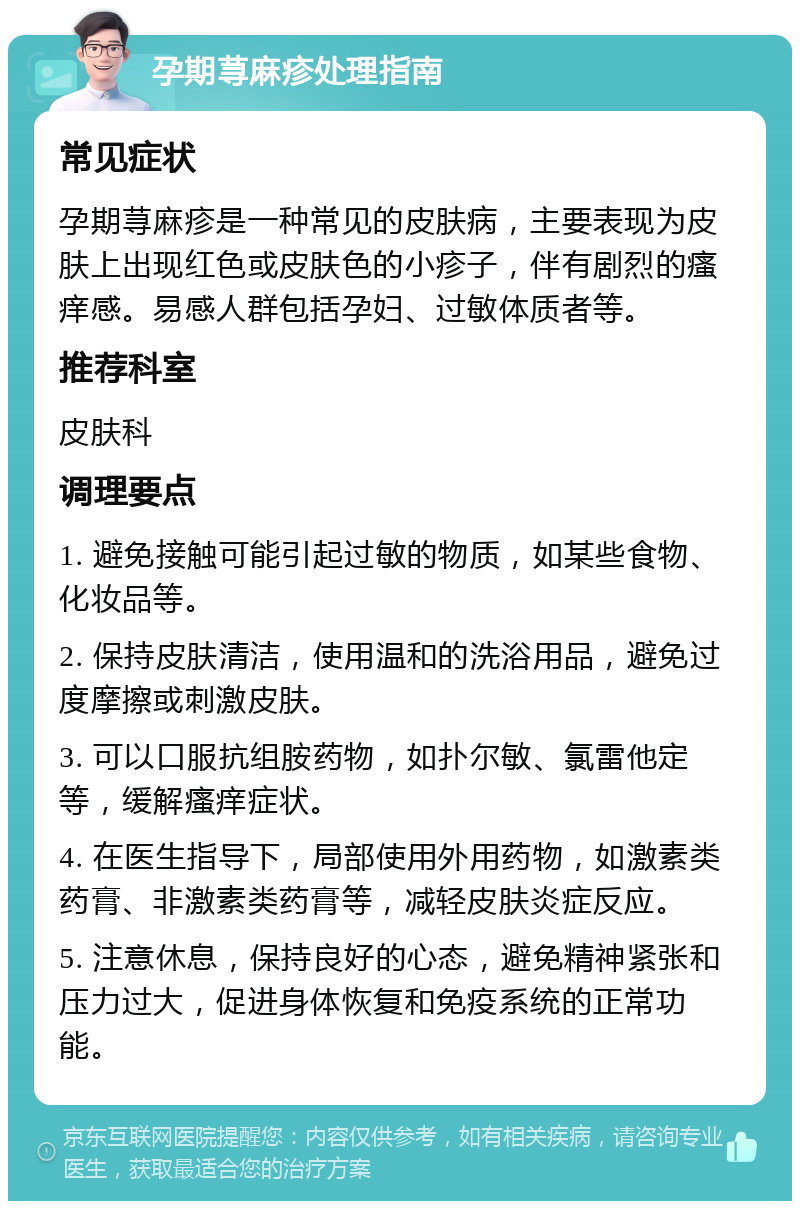 孕期荨麻疹处理指南 常见症状 孕期荨麻疹是一种常见的皮肤病，主要表现为皮肤上出现红色或皮肤色的小疹子，伴有剧烈的瘙痒感。易感人群包括孕妇、过敏体质者等。 推荐科室 皮肤科 调理要点 1. 避免接触可能引起过敏的物质，如某些食物、化妆品等。 2. 保持皮肤清洁，使用温和的洗浴用品，避免过度摩擦或刺激皮肤。 3. 可以口服抗组胺药物，如扑尔敏、氯雷他定等，缓解瘙痒症状。 4. 在医生指导下，局部使用外用药物，如激素类药膏、非激素类药膏等，减轻皮肤炎症反应。 5. 注意休息，保持良好的心态，避免精神紧张和压力过大，促进身体恢复和免疫系统的正常功能。