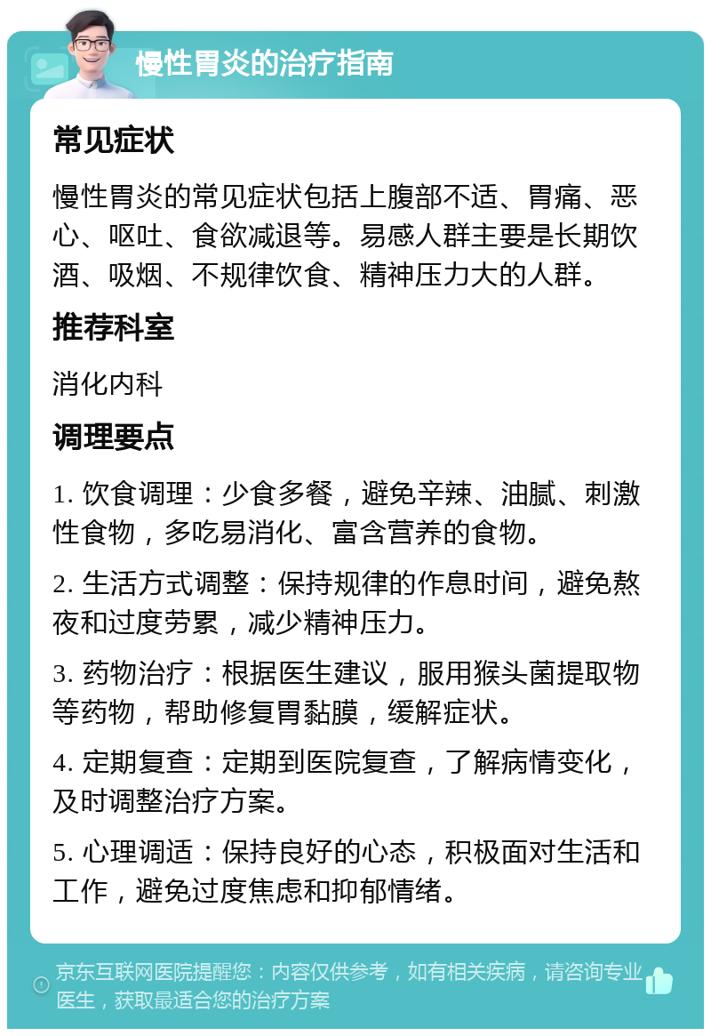 慢性胃炎的治疗指南 常见症状 慢性胃炎的常见症状包括上腹部不适、胃痛、恶心、呕吐、食欲减退等。易感人群主要是长期饮酒、吸烟、不规律饮食、精神压力大的人群。 推荐科室 消化内科 调理要点 1. 饮食调理：少食多餐，避免辛辣、油腻、刺激性食物，多吃易消化、富含营养的食物。 2. 生活方式调整：保持规律的作息时间，避免熬夜和过度劳累，减少精神压力。 3. 药物治疗：根据医生建议，服用猴头菌提取物等药物，帮助修复胃黏膜，缓解症状。 4. 定期复查：定期到医院复查，了解病情变化，及时调整治疗方案。 5. 心理调适：保持良好的心态，积极面对生活和工作，避免过度焦虑和抑郁情绪。