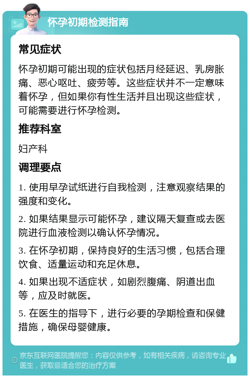 怀孕初期检测指南 常见症状 怀孕初期可能出现的症状包括月经延迟、乳房胀痛、恶心呕吐、疲劳等。这些症状并不一定意味着怀孕，但如果你有性生活并且出现这些症状，可能需要进行怀孕检测。 推荐科室 妇产科 调理要点 1. 使用早孕试纸进行自我检测，注意观察结果的强度和变化。 2. 如果结果显示可能怀孕，建议隔天复查或去医院进行血液检测以确认怀孕情况。 3. 在怀孕初期，保持良好的生活习惯，包括合理饮食、适量运动和充足休息。 4. 如果出现不适症状，如剧烈腹痛、阴道出血等，应及时就医。 5. 在医生的指导下，进行必要的孕期检查和保健措施，确保母婴健康。