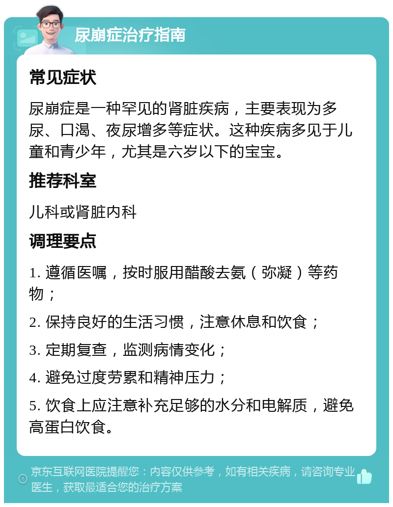 尿崩症治疗指南 常见症状 尿崩症是一种罕见的肾脏疾病，主要表现为多尿、口渴、夜尿增多等症状。这种疾病多见于儿童和青少年，尤其是六岁以下的宝宝。 推荐科室 儿科或肾脏内科 调理要点 1. 遵循医嘱，按时服用醋酸去氨（弥凝）等药物； 2. 保持良好的生活习惯，注意休息和饮食； 3. 定期复查，监测病情变化； 4. 避免过度劳累和精神压力； 5. 饮食上应注意补充足够的水分和电解质，避免高蛋白饮食。