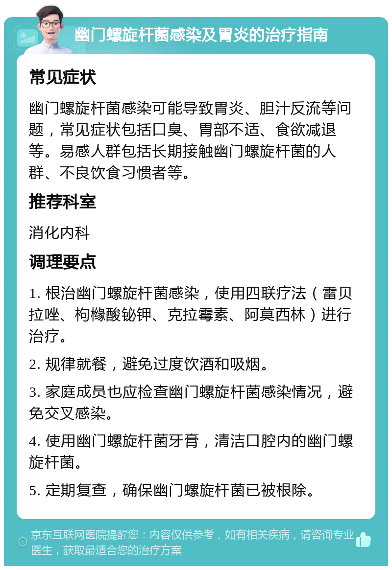 幽门螺旋杆菌感染及胃炎的治疗指南 常见症状 幽门螺旋杆菌感染可能导致胃炎、胆汁反流等问题，常见症状包括口臭、胃部不适、食欲减退等。易感人群包括长期接触幽门螺旋杆菌的人群、不良饮食习惯者等。 推荐科室 消化内科 调理要点 1. 根治幽门螺旋杆菌感染，使用四联疗法（雷贝拉唑、枸橼酸铋钾、克拉霉素、阿莫西林）进行治疗。 2. 规律就餐，避免过度饮酒和吸烟。 3. 家庭成员也应检查幽门螺旋杆菌感染情况，避免交叉感染。 4. 使用幽门螺旋杆菌牙膏，清洁口腔内的幽门螺旋杆菌。 5. 定期复查，确保幽门螺旋杆菌已被根除。