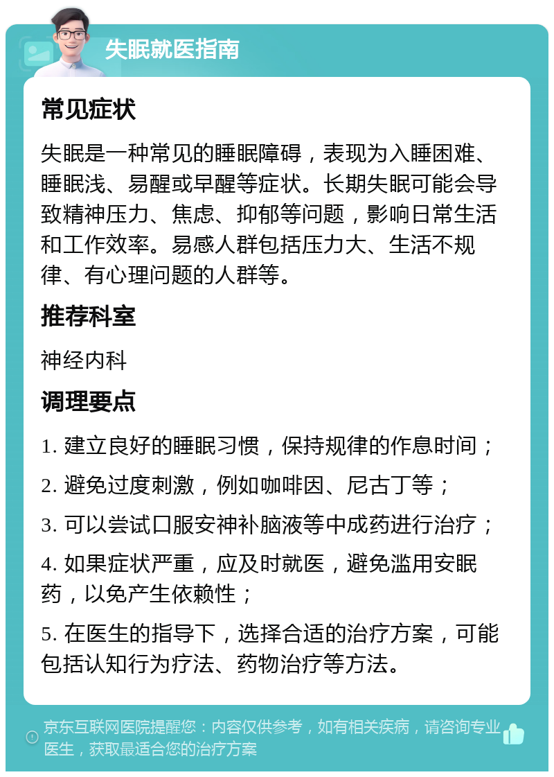 失眠就医指南 常见症状 失眠是一种常见的睡眠障碍，表现为入睡困难、睡眠浅、易醒或早醒等症状。长期失眠可能会导致精神压力、焦虑、抑郁等问题，影响日常生活和工作效率。易感人群包括压力大、生活不规律、有心理问题的人群等。 推荐科室 神经内科 调理要点 1. 建立良好的睡眠习惯，保持规律的作息时间； 2. 避免过度刺激，例如咖啡因、尼古丁等； 3. 可以尝试口服安神补脑液等中成药进行治疗； 4. 如果症状严重，应及时就医，避免滥用安眠药，以免产生依赖性； 5. 在医生的指导下，选择合适的治疗方案，可能包括认知行为疗法、药物治疗等方法。