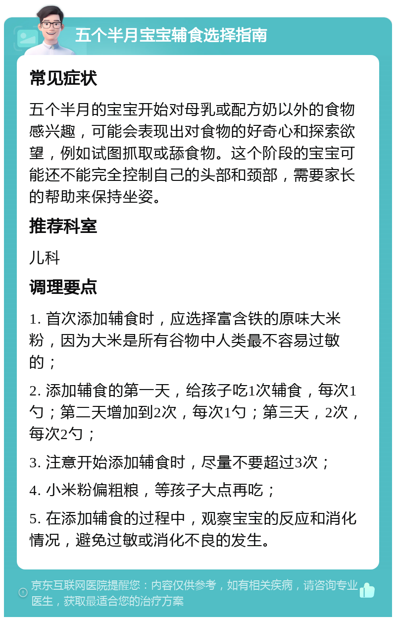 五个半月宝宝辅食选择指南 常见症状 五个半月的宝宝开始对母乳或配方奶以外的食物感兴趣，可能会表现出对食物的好奇心和探索欲望，例如试图抓取或舔食物。这个阶段的宝宝可能还不能完全控制自己的头部和颈部，需要家长的帮助来保持坐姿。 推荐科室 儿科 调理要点 1. 首次添加辅食时，应选择富含铁的原味大米粉，因为大米是所有谷物中人类最不容易过敏的； 2. 添加辅食的第一天，给孩子吃1次辅食，每次1勺；第二天增加到2次，每次1勺；第三天，2次，每次2勺； 3. 注意开始添加辅食时，尽量不要超过3次； 4. 小米粉偏粗粮，等孩子大点再吃； 5. 在添加辅食的过程中，观察宝宝的反应和消化情况，避免过敏或消化不良的发生。