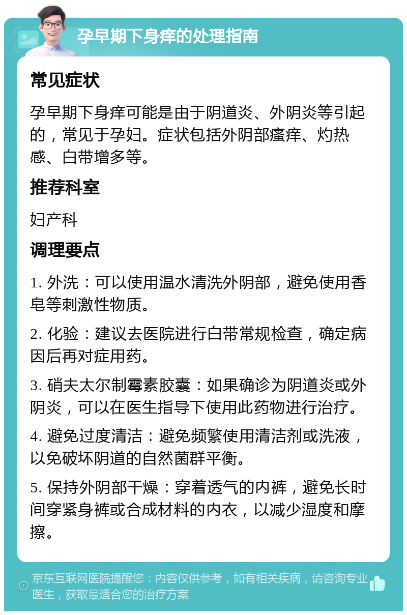 孕早期下身痒的处理指南 常见症状 孕早期下身痒可能是由于阴道炎、外阴炎等引起的，常见于孕妇。症状包括外阴部瘙痒、灼热感、白带增多等。 推荐科室 妇产科 调理要点 1. 外洗：可以使用温水清洗外阴部，避免使用香皂等刺激性物质。 2. 化验：建议去医院进行白带常规检查，确定病因后再对症用药。 3. 硝夫太尔制霉素胶囊：如果确诊为阴道炎或外阴炎，可以在医生指导下使用此药物进行治疗。 4. 避免过度清洁：避免频繁使用清洁剂或洗液，以免破坏阴道的自然菌群平衡。 5. 保持外阴部干燥：穿着透气的内裤，避免长时间穿紧身裤或合成材料的内衣，以减少湿度和摩擦。