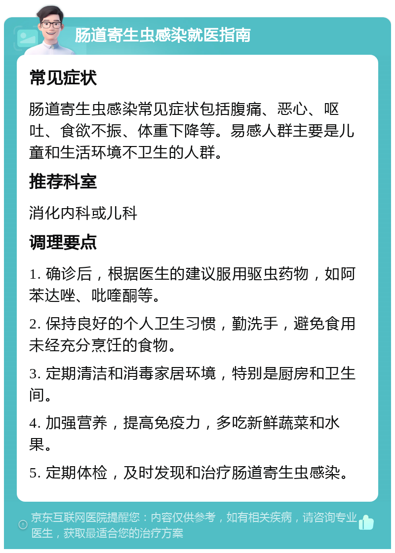 肠道寄生虫感染就医指南 常见症状 肠道寄生虫感染常见症状包括腹痛、恶心、呕吐、食欲不振、体重下降等。易感人群主要是儿童和生活环境不卫生的人群。 推荐科室 消化内科或儿科 调理要点 1. 确诊后，根据医生的建议服用驱虫药物，如阿苯达唑、吡喹酮等。 2. 保持良好的个人卫生习惯，勤洗手，避免食用未经充分烹饪的食物。 3. 定期清洁和消毒家居环境，特别是厨房和卫生间。 4. 加强营养，提高免疫力，多吃新鲜蔬菜和水果。 5. 定期体检，及时发现和治疗肠道寄生虫感染。