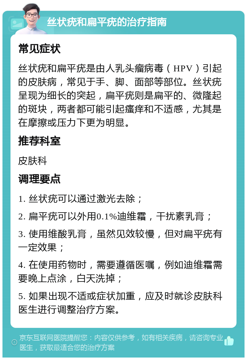 丝状疣和扁平疣的治疗指南 常见症状 丝状疣和扁平疣是由人乳头瘤病毒（HPV）引起的皮肤病，常见于手、脚、面部等部位。丝状疣呈现为细长的突起，扁平疣则是扁平的、微隆起的斑块，两者都可能引起瘙痒和不适感，尤其是在摩擦或压力下更为明显。 推荐科室 皮肤科 调理要点 1. 丝状疣可以通过激光去除； 2. 扁平疣可以外用0.1%迪维霜，干扰素乳膏； 3. 使用维酸乳膏，虽然见效较慢，但对扁平疣有一定效果； 4. 在使用药物时，需要遵循医嘱，例如迪维霜需要晚上点涂，白天洗掉； 5. 如果出现不适或症状加重，应及时就诊皮肤科医生进行调整治疗方案。