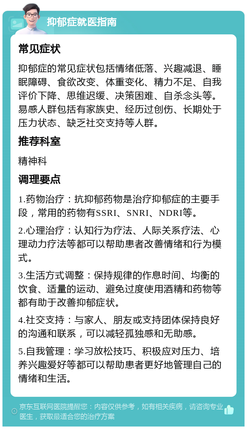 抑郁症就医指南 常见症状 抑郁症的常见症状包括情绪低落、兴趣减退、睡眠障碍、食欲改变、体重变化、精力不足、自我评价下降、思维迟缓、决策困难、自杀念头等。易感人群包括有家族史、经历过创伤、长期处于压力状态、缺乏社交支持等人群。 推荐科室 精神科 调理要点 1.药物治疗：抗抑郁药物是治疗抑郁症的主要手段，常用的药物有SSRI、SNRI、NDRI等。 2.心理治疗：认知行为疗法、人际关系疗法、心理动力疗法等都可以帮助患者改善情绪和行为模式。 3.生活方式调整：保持规律的作息时间、均衡的饮食、适量的运动、避免过度使用酒精和药物等都有助于改善抑郁症状。 4.社交支持：与家人、朋友或支持团体保持良好的沟通和联系，可以减轻孤独感和无助感。 5.自我管理：学习放松技巧、积极应对压力、培养兴趣爱好等都可以帮助患者更好地管理自己的情绪和生活。