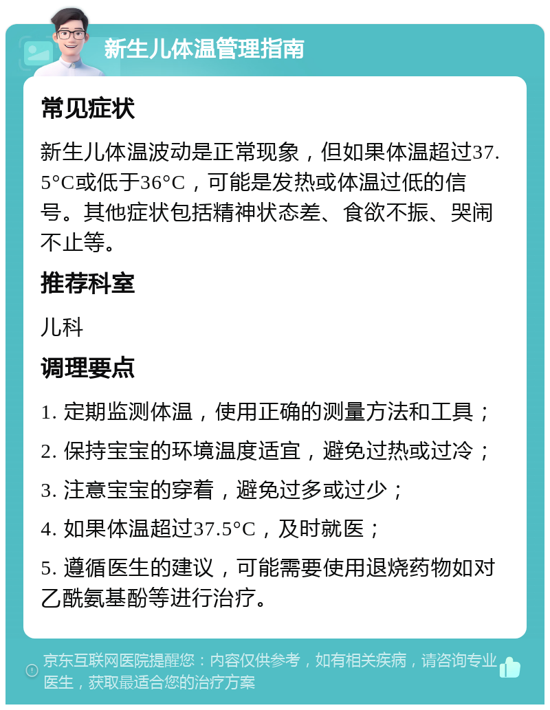 新生儿体温管理指南 常见症状 新生儿体温波动是正常现象，但如果体温超过37.5°C或低于36°C，可能是发热或体温过低的信号。其他症状包括精神状态差、食欲不振、哭闹不止等。 推荐科室 儿科 调理要点 1. 定期监测体温，使用正确的测量方法和工具； 2. 保持宝宝的环境温度适宜，避免过热或过冷； 3. 注意宝宝的穿着，避免过多或过少； 4. 如果体温超过37.5°C，及时就医； 5. 遵循医生的建议，可能需要使用退烧药物如对乙酰氨基酚等进行治疗。